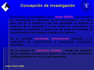Concepción de investigaciónConcepción de investigación
En principio, la investigación es un hecho SOCIALhecho SOCIAL, que se debe a
las necesidades de desarrollo de las comunidades y que tiene
éxito real en la medida en que sus resultados se asimilen al
progreso de la sociedad y a sus metas de crecimiento. La
investigación comienza y termina en las áreas de demanda de
conocimientos y tecnologías ubicadas en el entorno.
Es un proceso socializadosocializado, sistematizadosistematizado orientado a la
producción de conocimientos y tecnologías socialmente
relevantes
Fuente: Padrón (2002)
Es un proceso de naturaleza complejanaturaleza compleja. Puede ser analizada
desde múltiples perspectivas, debido a que, en éste intervienen
múltiples factores de muy variada naturaleza.
 