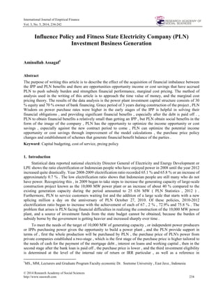 © 2014 Research Academy of Social Sciences
http://www.rassweb.com 234
International Journal of Empirical Finance
Vol. 3, No. 5, 2014, 234-242
Influence Policy and Fitness State Electricity Company (PLN)
Investment Business Generation
Aminullah Assagaf1
Abstract
The purpose of writing this article is to describe the effect of the acquisition of financial imbalance between
the IPP and PLN benefits and there are opportunities opportunity income or cost savings that have accrued
PLN to push subsidy burden and strengthen financial performance, marginal cost pricing. The method of
analysis used in the writing of this article is to approach the time value of money, and the marginal cost
pricing theory. The results of the data analysis is the power plant investment capital structure consists of 30
% equity and 70 % owner of bank financing. Grace period of 3 years during construction of the project , PLN
Wisdom on power purchase rates were higher in the early stages of the IPP is helpful in solving their
financial obligations , and providing significant financial benefits , especially after the debt is paid off . ,
PLN to obtain financial benefits a relatively small than getting an IPP , but PLN obtain social benefits in the
form of the image of the company , PLN has the opportunity to optimize the income opportunity or cost
savings , especially against the new contract period to come , PLN can optimize the potential income
opportunity or cost savings through improvement of the model calculations , the purchase price policy
changes and establishment of schemes that generate financial benefit balance of the parties .
Keyword: Capital budgeting, cost of service, prcing policy
1. Introduction
Statistical data reported national electricity Director General of Electricity and Energy Development or
LPE shows the ratio electrification or Indonesian people who have enjoyed power in 2008 until the year 2012
increased quite drastically. Year 2008-2009 electrification ratio recorded 65.1 % and 65.8 % or an increase of
approximately 0.7 % . The low electrification ratio shows that Indonesian people are still many who do not
have power. Recognizing this , in 2009 began to take steps to increase the generating capacity of large-scale
construction project known as the 10,000 MW power plant or an increase of about 40 % compared to the
existing generation capacity during the period amounted to 25 636 MW ( PLN Statistics , 2012 ) .
Furthermore, PLN to service customers waiting list and the addition of a large scale that starts with a new
splicing million a day on the anniversary of PLN October 27, 2010. Of these policies, 2010-2012
electrification ratio began to increase with the achievement of each of 67 , 2 % , 72.9% and 75.8 % . The
problem that arises is PLN facing financial difficulties in realizing the construction of the 10,000 MW power
plant, and a source of investment funds from the state budget cannot be obtained, because the burden of
subsidy borne by the government is getting heavier and increased sharply over time .
To meet the needs of the target of 10,000 MW of generating capacity , or independent power producers
or IPPs purchasing power given the opportunity to build a power plant , and the PLN provide support in
terms of , first the whole production will be purchased by PLN , the purchase price of PLN's power from
private companies established a two-stage , which is the first stage of the purchase price is higher tailored to
the needs of cash for the payment of the mortgage debt , interest on loans and working capital , then in the
second stage after the bank loan is paid off , the purchase price is lower , and the third investment eligibility
is determined at the level of the internal rate of return or IRR particular , as well as a reference in
1
MS., MM, Lecturers and Graduate Program Faculty economic Dr. Soetomo University , East Java , Indonesia
 