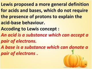 16
Lewis proposed a more general definition
for acids and bases, which do not require
the presence of protons to explain the
acid-base behaviour.
Accoding to Lewis concept :
An acid is a substance which can accept a
pair of electrons.
A base is a substance which can donate a
pair of electrons .
 