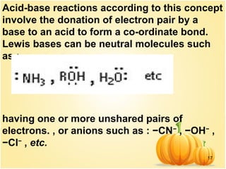 17
Acid-base reactions according to this concept
involve the donation of electron pair by a
base to an acid to form a co-ordinate bond.
Lewis bases can be neutral molecules such
as :
having one or more unshared pairs of
electrons. , or anions such as : −CN−
, −OH−
,
−Cl−
, etc.
 