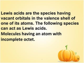 . 18
Lewis acids are the species having
vacant orbitals in the valence shell of
one of its atoms. The following species
can act as Lewis acids.
Molecules having an atom with
incomplete octet.
 
