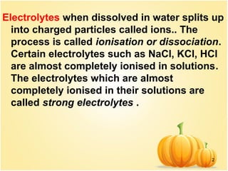 2
Electrolytes when dissolved in water splits up
into charged particles called ions.. The
process is called ionisation or dissociation.
Certain electrolytes such as NaCl, KCl, HCl
are almost completely ionised in solutions.
The electrolytes which are almost
completely ionised in their solutions are
called strong electrolytes .
 