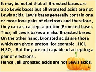 20
It may be noted that all Bronsted bases are
also Lewis bases but all Bronsted acids are not
Lewis acids. Lewis bases generally contain one
or more lone pairs of electrons and therefore ,
they can also accept a proton (Bronsted base).
Thus, all Lewis bases are also Bronsted bases.
On the other hand, Bronsted acids are those
which can give a proton, for example , HCl,
H2
SO4
. But they are not capable of accepting a
pair of electrons .
Hence , all Bronsted acids are not Lewis acids.
 