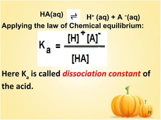22
HA(aq) H+
(aq) + A −
(aq)
Applying the law of Chemical equilibrium:
Here Ka
is called dissociation constant of
the acid.
 