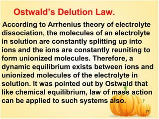 27
According to Arrhenius theory of electrolyte
dissociation, the molecules of an electrolyte
in solution are constantly splitting up into
ions and the ions are constantly reuniting to
form unionized molecules. Therefore, a
dynamic equilibrium exists between ions and
unionized molecules of the electrolyte in
solution. It was pointed out by Ostwald that
like chemical equilibrium, law of mass action
can be applied to such systems also.
Ostwald’s Delution Law.
 