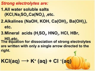 3
Strong electrolytes are:
1.All water soluble salts
(KCl,Na2SO4,Ca(NO3)2 ,etc.
2.Alkalines (NaOH, KOH, Ca(OH)2, Ba(OH)2),
etc.
3.Mineral acids (H2SO4, HNO3, HCl, HBr,
HI),etc.
The equation for dissociation of strong electrolytes
are written with only a single arrow directed to the
right.
KCl(aq) → K+
(aq) + Cl −
(aq)
 