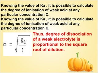 . 30
Knowing the value of Ka , it is possible to calculate
the degree of ionisation of weak acid at any
particular concentration C.
Knowing the value of Ka , it is possible to calculate
the degree of ionisation of weak acid at any
particular concentration C.
Thus, degree of dissociation
of a weak electrolyte is
proportional to the square
root of dilution.
 