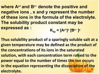 34
where Ay+
and Bx−
denote the positive and
negative ions , x and y represent the number
of these ions in the formula of the electrolyte.
The solubility product constant may be
expressed as :
                     KSp = [Ay+
]x
[Bx−
]y
Thus solubility product of a sparingly soluble salt at a
given temperature may be defined as the product of
the concentrations of its ions in the saturated
solution, with each concentration term raised to the
power equal to the number of times the ion occurs
in the equation representing the dissociation of the
electrolyte.
 