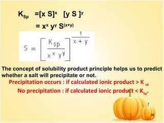36
KSp =[x S]x
[y S ]y
= xx
yy
S(x+y)
The concept of solubility product principle helps us to predict
whether a salt will precipitate or not.
Precipitation occurs : if calculated ionic product > K sp
No precipitation : if calculated ionic product < KSp
.
 