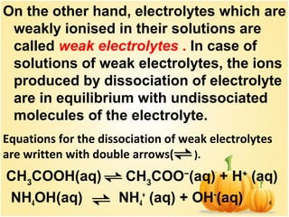 4
On the other hand, electrolytes which are
weakly ionised in their solutions are
called weak electrolytes . In case of
solutions of weak electrolytes, the ions
produced by dissociation of electrolyte
are in equilibrium with undissociated
molecules of the electrolyte.
NH4OH(aq) NH4
+
(aq) + OH−
(aq)
Equations for the dissociation of weak electrolytes
are written with double arrows( ).
 CH3
COOH(aq) CH3
COO−
(aq) + H+
(aq)
 