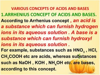 5
VARIOUS CONCEPTS OF ACIDS AND BASES
1.ARRHENIUS CONCEPT OF ACIDS AND BASES.
According to Arrhenius concept , an acid is
a substance which can furnish hydrogen
ions in its aqueous solution . A base is a
substance which can furnish hydroxyl
ions in its aqueous solution .
For example, substances such as HNO3
, HCl,
CH3
COOH etc are acids, whereas substances
such as NaOH , KOH , NH4
OH etc. are bases,
according to this concept.
 