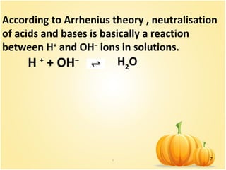 . 7
According to Arrhenius theory , neutralisation
of acids and bases is basically a reaction
between H+
and OH−
ions in solutions.
H +
+ OH− H2
O
 