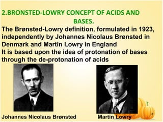 8
2.BRONSTED-LOWRY CONCEPT OF ACIDS AND
BASES.
The Brønsted-Lowry definition, formulated in 1923,
independently by Johannes Nicolaus Brønsted in
Denmark and Martin Lowry in England
It is based upon the idea of protonation of bases
through the de-protonation of acids
Johannes Nicolaus Brønsted Martin Lowry
 