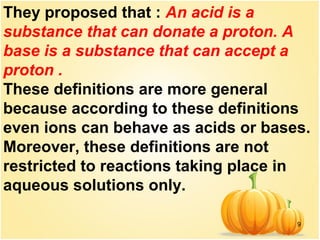 9
They proposed that : An acid is a
substance that can donate a proton. A
base is a substance that can accept a
proton .
These definitions are more general
because according to these definitions
even ions can behave as acids or bases.
Moreover, these definitions are not
restricted to reactions taking place in
aqueous solutions only.
 
