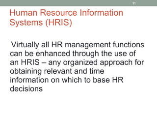 Human Resource Information Systems (HRIS) Virtually all HR management functions can be enhanced through the use of an HRIS – any organized approach for obtaining relevant and time information on which to base HR decisions 
