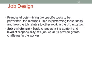 Job Design Process of determining the specific tasks to be performed, the methods used in performing these tasks, and how the job relates to other work in the organization Job enrichment  - Basic changes in the content and level of responsibility of a job, so as to provide greater challenge to the worker 