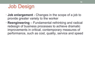 Job Design Job enlargement  - Changes in the scope of a job to provide greater variety to the worker Reengineering  – Fundamental rethinking and radical redesign of business processes to achieve dramatic improvements in critical, contemporary measures of performance, such as cost, quality, service and speed 