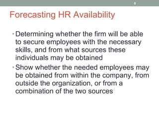 Forecasting HR Availability Determining whether the firm will be able to secure employees with the necessary skills, and from what sources these individuals may be obtained Show whether the needed employees may be obtained from within the company, from outside the organization, or from a combination of the two sources 
