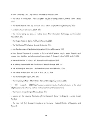 14
• Small Sensor Big Data, Ding-Zhu Du University of Texas at Dallas
• The Future of Employment : How susceptible are jobs to computerisation, Oxford Martin School,
2013
• The World at Work; Jobs, pay and skills for 3.5 billion people, Mckinsey&Company, 2012
• Australia's Future Workforce, CEDA, 2015
• Are robots taking our jobs, or making them, The Information Technology and Innovation
Foundation, 2013
• The Shape of Jobs to Come, Fast Future Research, 2010
• The Workforce of The Future, General Electronics, 2016
• Four Fundamentals of Workplace Automation, Mckinesy&Company, 2015
• From Sectoral Systems of Innovation to Socio-technical Systems Insights about Dynamics and
change from Sociology and • Institutional theory, Geels, F., Research Policy, Vol 33, No.6-7, 2004
• Man and Machine in Industry 4.0, Boston Consulting Group, 2015
• Technology, Globalisation and The Future of Work in Europe, IPPR, 2015
• The Technology at Work v2.0, Oxford Martin School & Citi Research, 2016
• The Future of Work: Jobs and Skills in 2030, UKCES, 2014
• The Human Capital Report, WEF, 2015
• The Singularity Is Near : When Hmans Transcend Biology, Ray Kurzweil, 2006
• BCC research, 2014(http://www.siemens.com/innovation/en/home/pictures-of-the-future
/digitalization-and-software/ artificial-intelligence-facts-and-forecasts.html)
• The Internet of Everything in Motion, Cisco, 2013
• Lectures on the Industrial Revolution of the Eighteenth Century in England. - Arnold Joseph
Toynbee
• The new High-Tech Strategy Innovations for Germany. - Federal Ministry of Education and
Research
 