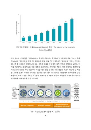 4
인터넷에 연결되는 사물(Connected Object)의 증가 - The Internet of Everythiong in
Motion(Cisco2013)
또한 제4차 산업혁명은 ‘초지능화’라는 특성이 존재한다. 즉 제4차 산업혁명의 주요 기반인 인공
지능(A.I)과 빅데이터의 연계 및 융합으로 인해 기술 및 산업구조가 ‘초지능화’ 된다는 것이다.
2016년 초 사람들은 인고지능이 두는 바둑에 이세돌이 상대가 되지 못하고 패했음을 보았다. 이
세돌 9단에게는 ‘인공지능을 이긴 최초의 인간’이라는 수식어를 주었다. 바로 인공지능 컴퓨터 알
파고(Alphago)와의 바둑 대결이다. 바둑판 위의 많은 경우의 수와 인간의 직관이 바탕이 된 게임
을 고려해 인간이 우세할 것이라는 전망과는 달리 알파고의 승리는 사람들에게 충격이었다. 인공
지능과의 바둑 대결은 사회가 초지능화 되어가는 신호탄이 되었다. 사람들이 인공지능과 미래사
회 변화에 대해 관심을 갖기 시작했다.
IoT – 머신러닝의 분석 (출처: PCT 코리아)
 