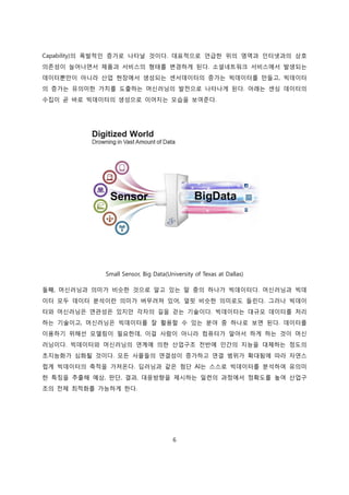 6
Capability)의 폭발적인 증가로 나타날 것이다. 대표적으로 언급한 위의 영역과 인터넷과의 상호
의존성이 늘어나면서 제품과 서비스의 형태를 변경하게 된다. 소셜네트워크 서비스에서 발생되는
데이터뿐만이 아니라 산업 현장에서 생성되는 센서데이터의 증가는 빅데이터를 만들고, 빅데이터
의 증가는 유의미한 가치를 도출하는 머신러닝의 발전으로 나타나게 된다. 아래는 센싱 데이터의
수집이 곧 바로 빅데이터의 생성으로 이어지는 모습을 보여준다.
Small Sensor, Big Data(University of Texas at Dallas)
둘째, 머신러닝과 의미가 비슷한 것으로 알고 있는 말 중의 하나가 빅데이터다. 머신러닝과 빅데
이터 모두 데이터 분석이란 의미가 버무려져 있어, 얼핏 비슷한 의미로도 들린다. 그러나 빅데이
터와 머신러닝은 연관성은 있지만 각자의 길을 걷는 기술이다. 빅데이터는 대규모 데이터를 처리
하는 기술이고, 머신러닝은 빅데이터를 잘 활용할 수 있는 분야 중 하나로 보면 된다. 데이터를
이용하기 위해선 모델링이 필요한데, 이걸 사람이 아니라 컴퓨터가 알아서 하게 하는 것이 머신
러닝이다. 빅데이터와 머신러닝의 연계에 의한 산업구조 전반에 인간의 지능을 대체하는 정도의
초지능화가 심화될 것이다. 모든 사물들의 연결성이 증가하고 연결 범위가 확대됨에 따라 자연스
럽게 빅데이터의 축적을 가져온다. 딥러닝과 같은 첨단 AI는 스스로 빅데이터를 분석하여 유의미
한 특징을 추출해 예상, 판단, 결과, 대응방향을 제시하는 일련의 과정에서 정확도를 높여 산업구
조의 전체 최적화를 가능하게 한다.
 