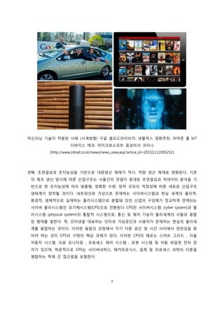 7
머신러닝 기술이 적용된 사례. (시계방향) 구글 셀프드라이브카, 넷플릭스 영화추천, 아마존 홈 IoT
디바이스 에코, 마이크로소프트 음성비서 코타나
(http://www.zdnet.co.kr/news/news_view.asp?artice_id=20151111095251)
셋째, 초연결성과 초지능성을 기반으로 대량생산 체제가 적시, 적량 생산 체계로 변화된다. 기존
의 제조 생산 방식에 따른 산업구조는 사물간의 연결이 증대된 초연결성과 빅데이터 분석을 기
반으로 한 초지능성에 따라 맞춤형, 정확한 수량, 양적 규모의 적정성에 따른 새로운 산업구조
생태계가 정착될 것이다. 네트워크와 가상으로 존재하는 사이버시스템과 현실 세계의 물리적,
환경적, 생체적으로 실재하는 물리시스템으로 분할돼 있던 산업의 구성체가 정교하게 연계되는
사이버 물리시스템인 유기체시스템(CPS)으로 전환된다. CPS란 사이버시스템 (cyber system)과 물
리시스템 (physical system)의 통합적 시스템으로, 통신 및 제어 기능이 물리세계의 사물과 융합
된 형태를 말한다. 즉, 인터넷을 대표하는 인터넷 가상공간과 사용자가 존재하는 현실의 물리세
계를 융합하는 것이다. 이러한 융합의 과정에서 각기 다른 공간 및 시간 사이에서 연관성을 찾
아야 하는 것이 CPS의 구현의 핵심 과제가 된다. 이러한 CPS의 예로는 스마트 그리드 , 자율
자동차 시스템, 의료 모니터링 , 프로세스 제어 시스템 , 로봇 시스템 및 자동 파일럿 전자 장
치가 있으며, 학문적으로 CPS는 사이버네틱스, 메카트로닉스, 설계 및 프로세스 과학의 이론을
병합하는 학제 간 접근법을 포함한다.
 