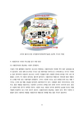 8
사이버 물리시스템 사이클(대구경북과학기술원 손상혁, 지식의 지평)
4. 사물인터넷 시대의 주도권을 잡기 위한 방안
(1) 사물인터넷의 중심에는 사람이 존재한다.
구글의 가정 플랫폼의 대표격인 네스트의 하향세는 사물인터넷의 미래에 적지 않은 실망감을 불
러 일으켰다. 또한 생체 모니터링 기기로 나온 웨어러블 디바이스인 스마트밴드는 초기의 기대와
는 달리 현저하게 사업성이 감소되고 사라진 기업들이 많다. 충분한 준비와 분석을 거쳐 나온 제
품들도 소비자, 즉 사람의 생각과는 틀리게 움직인다. 사물인터넷 제품으로 구현되면 좋은 제품으
로 소개를 하면 모든 사용자들이 환영한다. 그러나 시장에 나오는 순간 외면을 받게 되는 제품 3
가지는 스마트 홈 제품, 분실물 방지장치, 출석체크기가 있다. 사람들이 좋은 아이디어라고 인정
하고, 좋은 제품을 만들더라도 시장에서 소비자의 선택을 받지 못해 서서히 사라지게 된다. 원인
은 사람에 대한 연구가 부족한 이유다. 사람의 속성, 사람의 의지와 생태적인 습성을 모르고 제품
개발에 전념하다 보니 이런 괴리가 생긴다. 사물인터넷의 중심에는 사람이 있다. 특히 기존에 사
람들이 많이 사용하던 제품을 사물인터넷 제품으로 대체할 때는 많은 주의가 필요하다.
 