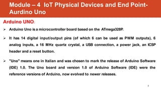 Module – 4 IoT Physical Devices and End Point-
Aurdino Uno
2
Arduino UNO:
 Arduino Uno is a microcontroller board based o...