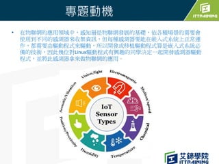 專題動機
• 在物聯網的應用領域中，感知層是物聯網發展的基礎，依各種場景的需要會
使用到不同的感測器來收集資訊，但每種感測器要能在嵌入式系統上正常運
作，都需要由驅動程式來驅動，所以開發或移植驅動程式算是嵌入式系統必
備的技術，因此幾位對Lin...