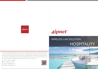 WIRELESS LAN SOLUTION
HOSPITALITY
Copyright © 2018, 4ipnet, Inc. All rights reserved. All other trademarks mentioned are the property of their respective owners. Solution_Brochure_20180115
4ipnet offers organizations affordable, comprehensive and effective WLAN solutions to meet evolving capacity
and performance demands while reducing total cost of ownership. By integrating user policy enforcement,
wireless optimization features, social media insights, and hotspot billing, empowering businesses with new
opportunities for value-added services and Wi-Fi monetization. Our mission is to strive for excellence in our
products while building strong, lifelong relationships with our customers and partners.
Phone : +886-2-27187000
Fax : +886-2-27175070
Email : sales@4ipnet.com
Website : www.4ipnet.com
 