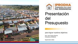 Septiembre 2022
Presentación
del
Presupuesto
para lograr nuestros objetivos
Ing. Juan Carlos Pereira
Presidente IPRODHA
Septiembre 2022
 