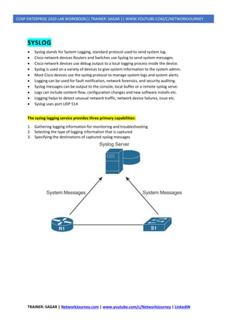 TRAINER: SAGAR | NetworkJourney.com | www.youtube.com/c/NetworkJourney | LinkedIN
CCNP ENTERPRISE 2020 LAB WORKBOOK|| TRAINER: SAGAR || WWW.YOUTUBE.COM/C/NETWORKJOURNEY
SYSLOG
• Syslog stands for System Logging, standard protocol used to send system log.
• Cisco network devices Routers and Switches use Syslog to send system messages.
• Cisco network devices use debug output to a local logging process inside the device.
• Syslog is used on a variety of devices to give system information to the system admin.
• Most Cisco devices use the syslog protocol to manage system logs and system alerts.
• Logging can be used for fault notification, network forensics, and security auditing.
• Syslog messages can be output to the console, local buffer or a remote syslog serve.
• Logs can include content flow, configuration changes and new software installs etc.
• Logging helps to detect unusual network traffic, network device failures, issue etc.
• Syslog uses port UDP 514
The syslog logging service provides three primary capabilities:
1. Gathering logging information for monitoring and troubleshooting
2. Selecting the type of logging information that is captured
3. Specifying the destinations of captured syslog messages
 