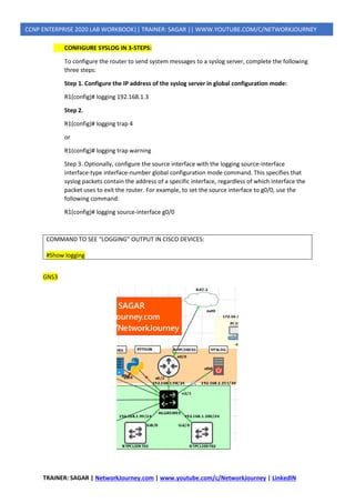 TRAINER: SAGAR | NetworkJourney.com | www.youtube.com/c/NetworkJourney | LinkedIN
CCNP ENTERPRISE 2020 LAB WORKBOOK|| TRAINER: SAGAR || WWW.YOUTUBE.COM/C/NETWORKJOURNEY
CONFIGURE SYSLOG IN 3-STEPS:
To configure the router to send system messages to a syslog server, complete the following
three steps:
Step 1. Configure the IP address of the syslog server in global configuration mode:
R1(config)# logging 192.168.1.3
Step 2.
R1(config)# logging trap 4
or
R1(config)# logging trap warning
Step 3. Optionally, configure the source interface with the logging source-interface
interface-type interface-number global configuration mode command. This specifies that
syslog packets contain the address of a specific interface, regardless of which interface the
packet uses to exit the router. For example, to set the source interface to g0/0, use the
following command:
R1(config)# logging source-interface g0/0
COMMAND TO SEE “LOGGING” OUTPUT IN CISCO DEVICES:
#Show logging
GNS3
 
