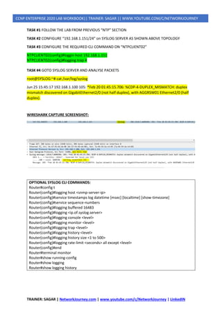 TRAINER: SAGAR | NetworkJourney.com | www.youtube.com/c/NetworkJourney | LinkedIN
CCNP ENTERPRISE 2020 LAB WORKBOOK|| TRAINER: SAGAR || WWW.YOUTUBE.COM/C/NETWORKJOURNEY
TASK #1 FOLLOW THE LAB FROM PREVIOUS “NTP” SECTION
TASK #2 CONFIGURE “192.168.1.151/24” on SYSLOG SERVER AS SHOWN ABOVE TOPOLOGY
TASK #3 CONFIGURE THE REQUIRED CLI COMMAND ON “NTPCLIENT02”
NTPCLIENT02(config)#loggin host 192.168.1.151
NTPCLIENT02(config)#logging trap 4
TASK #4 GOTO SYSLOG SERVER AND ANALYSE PACKETS
root@SYSLOG:~# cat /var/log/syslog
Jun 25 15:45:17 192.168.1.100 105: *Feb 20 01:45:15.706: %CDP-4-DUPLEX_MISMATCH: duplex
mismatch discovered on GigabitEthernet2/0 (not half duplex), with AGGRSW01 Ethernet2/0 (half
duplex).
WIRESHARK CAPTURE SCREENSHOT:
OPTIONAL SYSLOG CLI COMMANDS:
Router#config t
Router(config)#logging host <snmp-server-ip>
Router(config)#service timestamps log datetime [msec] [localtime] [show-timezone]
Router(config)#service sequence-numbers
Router(config)#logging buffered 16483
Router(config)#logging <ip.of.syslog.server>
Router(config)#logging console <level>
Router(config)#logging monitor <level>
Router(config)#logging trap <level>
Router(config)#logging history <level>
Router(config)#logging history size <1 to 500>
Router(config)#logging rate-limit <seconds> all except <level>
Router(config)#end
Router#terminal monitor
Router#show running-config
Router#show logging
Router#show logging history
 