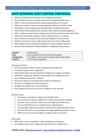 TRAINER: SAGAR | NetworkJourney.com | www.youtube.com/c/NetworkJourney | LinkedIN
CCNP ENTERPRISE 2020 LAB WORKBOOK|| TRAINER: SAGAR || WWW.YOUTUBE.COM/C/NETWORKJOURNEY
DHCP [DYNAMIC HOST CONTROL PROTOCOL]
• DHCP is an abbreviation for Dynamic Host Configuration Protocol.
• Cisco IOS features known as Easy IP Lease which is full-featured DHCP server.
• DHCP is a client server protocol that automatically provides an IP to hosts.
• DHCP also provide IP, subnet mask, default gateway, DNS server & other config.
• DHCP allows a network device to dynamically receive IP address parameters.
• DHCP process follows DORA process, Discover, Offer, Request & Acknowledgement.
• DHCP is application layer protocol used by hosts for obtaining network setup information.
• DHCP Server dynamically configures a host or Network device in a network.
• DHCP is Client server protocol, which uses User Datagram Protocol services.
• DHCP port number for server is UDP port 67 and for the client is UDP port 68.
• DHCP assigned Internet Protocol (IP) address from a pool (range) of addresses.
• Dynamic Host Configuration Protocol (DHCP) is an application layer protocol.
Dynamic Automatically
Host Any computer that is connected to the network
Configuration To configure a host means to provide network information
Protocol Set of rules and regulation
Advantages of DHCP:
• Primary advantage of DHCP is easier management of IP addresses.
• Centralized network client configuration.
• DHCP greatly reduce the time required to configure & reconfigure computers.
• DHCP Server assigning IP addresses automatically avoid configuration errors.
• Ease of adding new clients to a network.
• Reuse of IP addresses reducing the total number of IP addresses.
• No need to reconfigure each client separately.
• Configure the network from a centralized area.
• Easy handling of new users and reuse of IP address can be achieved.
IOS DHCP Server:
• Cisco devices running Cisco software include DHCP server.
• Cisco router can be used as a DHCP server and the various options available.
• Cisco IOS routers and layer 3 switches can be configured as DHCP server.
• The Cisco IOS DHCP server is a full DHCP server implementation.
• Cisco IOS DHCP assigns and manages IP addresses from specified address pools.
• Cisco IOS DHCP server can be configured to assign additional parameters as well.
• DHCP server is the one responsible for handing out IPs to the clients.
DHCP Client:
• DHCP client is a host using DHCP to obtain configuration parameters.
• The endpoint that receives configuration information from a DHCP server.
 