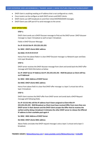 TRAINER: SAGAR | NetworkJourney.com | www.youtube.com/c/NetworkJourney | LinkedIN
CCNP ENTERPRISE 2020 LAB WORKBOOK|| TRAINER: SAGAR || WWW.YOUTUBE.COM/C/NETWORKJOURNEY
• DHCP client is anything needing an IP address that is not configured as a static.
• Cisco routers can be configure as both DHCP servers and DHCP clients.
• DHCP clients use UDP broadcasts to send their initial DHCPDISCOVER messages.
• DHCP Client uses UDP port 67 to send messages to the server.
DHCP OPERATIONS:
STEP 1:
DHCP client sends out a DHCP Discover message to find out the DHCP server. DHCP discover
message is a layer 2 broadcast as well as layer 3 broadcast.
Fields in DHCP Discover Message:
Src IP: 0.0.0.0 Dst IP: 255.255.255.255
Src MAC : DHCP clients MAC address
Dst MAC: FF:FF:FF:FF:FF:FF
Hence from the above fields it is clear DHCP Discover message is a Network Layer and Data
Link Layer Broadcast.
STEP 2:
DHCP server receives the DHCP discover message from client and sends back the DHCP offer
message with field information as below:
Src IP: DHCP Server IP Address Dst IP: 255.255.255.255 #Still Broadcast as Client still has
no IP Address#
Src MAC : MAC Address of DHCP Server
Dst MAC: DHCP clients MAC address
Hence from above field it is clear that DHCP offer message is a layer 2 unicast but still as
layer 3 broadcast.
STEP 3:
DHCP client receives the DHCP offer from DHCP server and sends back a DHCP Request
message with following fields:
Src IP: 0.0.0.0 #As still the IP address hasn’t been assigned to Client #Dst IP:
255.255.255.255 #Still Broadcast as Client must have received Offer from more than one
DHCP server in their domain and the DHCP client accepts the Offer that its receives the
earliest and by doing a broadcast it intimates the other DHCP server to release the Offered
IP address to their available pool again #
Src MAC : MAC Address of DHCP Server
Dst MAC: DHCP clients MAC address
Above fields concludes that DHCP request message is also a layer 2 unicast and a layer 3
broadcast.
 