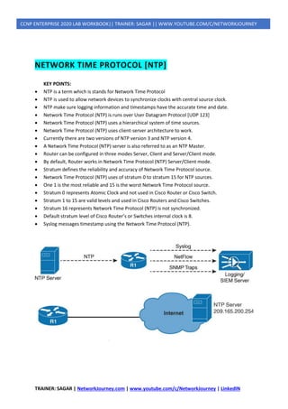 TRAINER: SAGAR | NetworkJourney.com | www.youtube.com/c/NetworkJourney | LinkedIN
CCNP ENTERPRISE 2020 LAB WORKBOOK|| TRAINER: SAGAR || WWW.YOUTUBE.COM/C/NETWORKJOURNEY
NETWORK TIME PROTOCOL [NTP]
KEY POINTS:
• NTP is a term which is stands for Network Time Protocol
• NTP is used to allow network devices to synchronize clocks with central source clock.
• NTP make sure logging information and timestamps have the accurate time and date.
• Network Time Protocol (NTP) is runs over User Datagram Protocol [UDP 123]
• Network Time Protocol (NTP) uses a hierarchical system of time sources.
• Network Time Protocol (NTP) uses client-server architecture to work.
• Currently there are two versions of NTP version 3 and NTP version 4.
• A Network Time Protocol (NTP) server is also referred to as an NTP Master.
• Router can be configured in three modes Server, Client and Server/Client mode.
• By default, Router works in Network Time Protocol (NTP) Server/Client mode.
• Stratum defines the reliability and accuracy of Network Time Protocol source.
• Network Time Protocol (NTP) uses of stratum 0 to stratum 15 for NTP sources.
• One 1 is the most reliable and 15 is the worst Network Time Protocol source.
• Stratum 0 represents Atomic Clock and not used in Cisco Router or Cisco Switch.
• Stratum 1 to 15 are valid levels and used in Cisco Routers and Cisco Switches.
• Stratum 16 represents Network Time Protocol (NTP) is not synchronized.
• Default stratum level of Cisco Router’s or Switches internal clock is 8.
• Syslog messages timestamp using the Network Time Protocol (NTP).
 