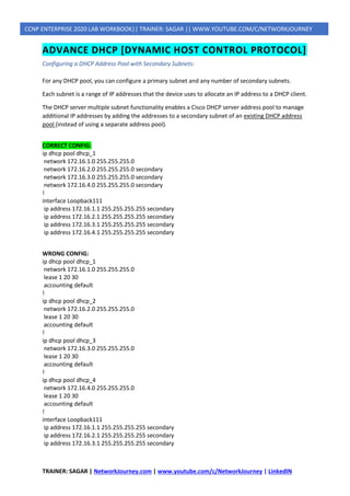 TRAINER: SAGAR | NetworkJourney.com | www.youtube.com/c/NetworkJourney | LinkedIN
CCNP ENTERPRISE 2020 LAB WORKBOOK|| TRAINER: SAGAR || WWW.YOUTUBE.COM/C/NETWORKJOURNEY
ADVANCE DHCP [DYNAMIC HOST CONTROL PROTOCOL]
Configuring a DHCP Address Pool with Secondary Subnets:
For any DHCP pool, you can configure a primary subnet and any number of secondary subnets.
Each subnet is a range of IP addresses that the device uses to allocate an IP address to a DHCP client.
The DHCP server multiple subnet functionality enables a Cisco DHCP server address pool to manage
additional IP addresses by adding the addresses to a secondary subnet of an existing DHCP address
pool (instead of using a separate address pool).
CORRECT CONFIG:
ip dhcp pool dhcp_1
network 172.16.1.0 255.255.255.0
network 172.16.2.0 255.255.255.0 secondary
network 172.16.3.0 255.255.255.0 secondary
network 172.16.4.0 255.255.255.0 secondary
!
interface Loopback111
ip address 172.16.1.1 255.255.255.255 secondary
ip address 172.16.2.1 255.255.255.255 secondary
ip address 172.16.3.1 255.255.255.255 secondary
ip address 172.16.4.1 255.255.255.255 secondary
WRONG CONFIG:
ip dhcp pool dhcp_1
network 172.16.1.0 255.255.255.0
lease 1 20 30
accounting default
!
ip dhcp pool dhcp_2
network 172.16.2.0 255.255.255.0
lease 1 20 30
accounting default
!
ip dhcp pool dhcp_3
network 172.16.3.0 255.255.255.0
lease 1 20 30
accounting default
!
ip dhcp pool dhcp_4
network 172.16.4.0 255.255.255.0
lease 1 20 30
accounting default
!
interface Loopback111
ip address 172.16.1.1 255.255.255.255 secondary
ip address 172.16.2.1 255.255.255.255 secondary
ip address 172.16.3.1 255.255.255.255 secondary
 