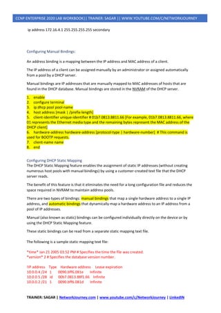 TRAINER: SAGAR | NetworkJourney.com | www.youtube.com/c/NetworkJourney | LinkedIN
CCNP ENTERPRISE 2020 LAB WORKBOOK|| TRAINER: SAGAR || WWW.YOUTUBE.COM/C/NETWORKJOURNEY
ip address 172.16.4.1 255.255.255.255 secondary
Configuring Manual Bindings:
An address binding is a mapping between the IP address and MAC address of a client.
The IP address of a client can be assigned manually by an administrator or assigned automatically
from a pool by a DHCP server.
Manual bindings are IP addresses that are manually mapped to MAC addresses of hosts that are
found in the DHCP database. Manual bindings are stored in the NVRAM of the DHCP server.
1. enable
2. configure terminal
3. ip dhcp pool pool-name
4. host address [mask | /prefix-length]
5. client-identifier unique-identifier # 01b7.0813.8811.66 [For example, 01b7.0813.8811.66, where
01 represents the Ethernet media type and the remaining bytes represent the MAC address of the
DHCP client]
6. hardware-address hardware-address [protocol-type | hardware-number] # This command is
used for BOOTP requests.
7. client-name name
8. end
Configuring DHCP Static Mapping
The DHCP Static Mapping feature enables the assignment of static IP addresses (without creating
numerous host pools with manual bindings) by using a customer-created text file that the DHCP
server reads.
The benefit of this feature is that it eliminates the need for a long configuration file and reduces the
space required in NVRAM to maintain address pools.
There are two types of bindings: manual bindings that map a single hardware address to a single IP
address, and automatic bindings that dynamically map a hardware address to an IP address from a
pool of IP addresses.
Manual (also known as static) bindings can be configured individually directly on the device or by
using the DHCP Static Mapping feature.
These static bindings can be read from a separate static mapping text file.
The following is a sample static mapping text file:
*time* Jan 21 2005 03:52 PM # Specifies the time the file was created.
*version* 2 # Specifies the database version number.
!IP address Type Hardware address Lease expiration
10.0.0.4 /24 1 0090.bff6.081e Infinite
10.0.0.5 /28 id 00b7.0813.88f1.66 Infinite
10.0.0.2 /21 1 0090.bff6.081d Infinite
 