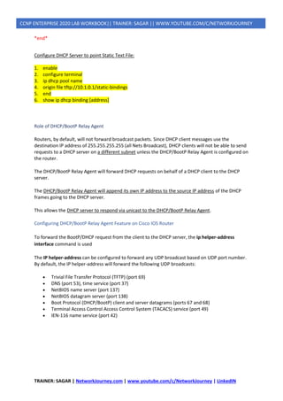 TRAINER: SAGAR | NetworkJourney.com | www.youtube.com/c/NetworkJourney | LinkedIN
CCNP ENTERPRISE 2020 LAB WORKBOOK|| TRAINER: SAGAR || WWW.YOUTUBE.COM/C/NETWORKJOURNEY
*end*
Configure DHCP Server to point Static Text File:
1. enable
2. configure terminal
3. ip dhcp pool name
4. origin file tftp://10.1.0.1/static-bindings
5. end
6. show ip dhcp binding [address]
Role of DHCP/BootP Relay Agent
Routers, by default, will not forward broadcast packets. Since DHCP client messages use the
destination IP address of 255.255.255.255 (all Nets Broadcast), DHCP clients will not be able to send
requests to a DHCP server on a different subnet unless the DHCP/BootP Relay Agent is configured on
the router.
The DHCP/BootP Relay Agent will forward DHCP requests on behalf of a DHCP client to the DHCP
server.
The DHCP/BootP Relay Agent will append its own IP address to the source IP address of the DHCP
frames going to the DHCP server.
This allows the DHCP server to respond via unicast to the DHCP/BootP Relay Agent.
Configuring DHCP/BootP Relay Agent Feature on Cisco IOS Router
To forward the BootP/DHCP request from the client to the DHCP server, the ip helper-address
interface command is used
The IP helper-address can be configured to forward any UDP broadcast based on UDP port number.
By default, the IP helper-address will forward the following UDP broadcasts:
• Trivial File Transfer Protocol (TFTP) (port 69)
• DNS (port 53), time service (port 37)
• NetBIOS name server (port 137)
• NetBIOS datagram server (port 138)
• Boot Protocol (DHCP/BootP) client and server datagrams (ports 67 and 68)
• Terminal Access Control Access Control System (TACACS) service (port 49)
• IEN-116 name service (port 42)
 