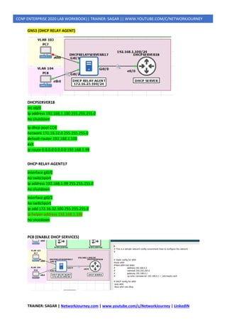 TRAINER: SAGAR | NetworkJourney.com | www.youtube.com/c/NetworkJourney | LinkedIN
CCNP ENTERPRISE 2020 LAB WORKBOOK|| TRAINER: SAGAR || WWW.YOUTUBE.COM/C/NETWORKJOURNEY
GNS3 (DHCP RELAY AGENT)
DHCPSERVER18
Int e0/0
Ip address 192.168.1.100 255.255.255.0
no shutdown
Ip dhcp pool CCIE
network 172.16.32.0 255.255.255.0
default-router 192.168.1.100
exit
ip route 0.0.0.0 0.0.0.0 192.168.1.99
DHCP-RELAY-AGENT17
Interface gi0/0
no switchport
ip address 192.168.1.99 255.255.255.0
no shutdown
Interface gi0/2
no switchport
ip add 172.16.32.100 255.255.255.0
ip helper-address 192.168.1.100
no shutdown
PC8 (ENABLE DHCP SERVICES)
 