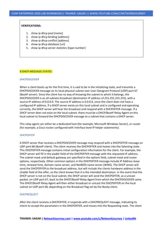 TRAINER: SAGAR | NetworkJourney.com | www.youtube.com/c/NetworkJourney | LinkedIN
CCNP ENTERPRISE 2020 LAB WORKBOOK|| TRAINER: SAGAR || WWW.YOUTUBE.COM/C/NETWORKJOURNEY
VERIFICATIONS:
1. show ip dhcp pool [name]
2. show ip dhcp binding [address]
3. show ip dhcp conflict [address]
4. show ip dhcp database [url]
5. show ip dhcp server statistics [type-number]
8 DHCP MESSAGE STATES:
DHCPDISCOVER
When a client boots up for the first time, it is said to be in the Initializing state, and transmits a
DHCPDISCOVER message on its local physical subnet over User Datagram Protocol (UDP) port 67
(BootP server). Since the client has no way of knowing the subnet to which it belongs, the
DHCPDISCOVER is an all subnets broadcast (destination IP address of 255.255.255.255), with a
source IP address of 0.0.0.0. The source IP address is 0.0.0.0, since the client does not have a
configured IP address. If a DHCP server exists on this local subnet and is configured and operating
correctly, the DHCP server will hear the broadcast and respond with a DHCPOFFER message. If a
DHCP server does not exist on the local subnet, there must be a DHCP/BootP Relay Agent on this
local subnet to forward the DHCPDISCOVER message to a subnet that contains a DHCP server.
This relay agent can either be a dedicated host (for example, Microsoft Windows Server), or router
(for example, a Cisco router configured with interface level IP helper statements).
DHCPOFFER
A DHCP server that receives a DHCPDISCOVER message may respond with a DHCPOFFER message on
UDP port 68 (BootP client). The client receives the DHCPOFFER and moves into the Selecting state.
This DHCPOFFER message contains initial configuration information for the client. For example, the
DHCP server will fill in the yiaddr field of the DHCPOFFER message with the requested IP address.
The subnet mask and default gateway are specified in the options field, subnet mask and router
options, respectively. Other common options in the DHCPOFFER message include IP Address lease
time, renewal time, domain name server, and NetBIOS name server (WINS). The DHCP server will
send the DHCPOFFER to the broadcast address, but will include the clients hardware address in the
chaddr field of the offer, so the client knows that it is the intended destination. In the event that the
DHCP server is not on the local subnet, the DHCP server will send the DHCPOFFER, as a unicast
packet, on UDP port 67, back to the DHCP/BootP Relay Agent from which the DHCPDISCOVER came.
The DHCP/BootP Relay Agent will then either broadcast or unicast the DHCPOFFER on the local
subnet on UDP port 68, depending on the Broadcast flag set by the Bootp client.
DHCPREQUEST
After the client receives a DHCPOFFER, it responds with a DHCPREQUEST message, indicating its
intent to accept the parameters in the DHCPOFFER, and moves into the Requesting state. The client
 