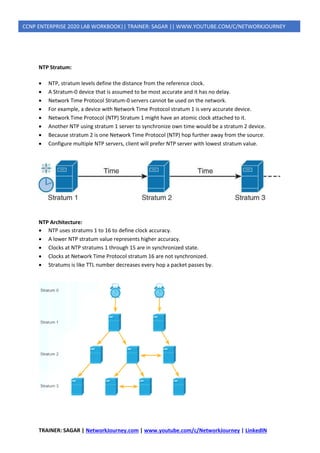 TRAINER: SAGAR | NetworkJourney.com | www.youtube.com/c/NetworkJourney | LinkedIN
CCNP ENTERPRISE 2020 LAB WORKBOOK|| TRAINER: SAGAR || WWW.YOUTUBE.COM/C/NETWORKJOURNEY
NTP Stratum:
• NTP, stratum levels define the distance from the reference clock.
• A Stratum-0 device that is assumed to be most accurate and it has no delay.
• Network Time Protocol Stratum-0 servers cannot be used on the network.
• For example, a device with Network Time Protocol stratum 1 is very accurate device.
• Network Time Protocol (NTP) Stratum 1 might have an atomic clock attached to it.
• Another NTP using stratum 1 server to synchronize own time would be a stratum 2 device.
• Because stratum 2 is one Network Time Protocol (NTP) hop further away from the source.
• Configure multiple NTP servers, client will prefer NTP server with lowest stratum value.
NTP Architecture:
• NTP uses stratums 1 to 16 to define clock accuracy.
• A lower NTP stratum value represents higher accuracy.
• Clocks at NTP stratums 1 through 15 are in synchronized state.
• Clocks at Network Time Protocol stratum 16 are not synchronized.
• Stratums is like TTL number decreases every hop a packet passes by.
 