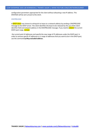 TRAINER: SAGAR | NetworkJourney.com | www.youtube.com/c/NetworkJourney | LinkedIN
CCNP ENTERPRISE 2020 LAB WORKBOOK|| TRAINER: SAGAR || WWW.YOUTUBE.COM/C/NETWORKJOURNEY
configuration parameters appropriate for the client without allocating a new IP address. This
DHCPACK will be sent unicast to the client.
DHCPRELEASE
A DHCP client may choose to relinquish its lease on a network address by sending a DHCPRELEASE
message to the DHCP server. The client identifies the lease to be released by the use of the client
identifier field and network address in the DHCPRELEASE message. If you need to extend the current
DHCP pool range, remove
the current pool of addresses and specify the new range of IP addresses under the DHCP pool. In
order to remove specific IP addresses or a range of addresses that you want to be in the DHCP pool,
use the command ip dhcp excluded-address .
 