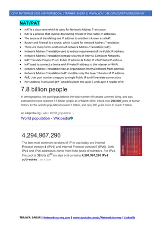 TRAINER: SAGAR | NetworkJourney.com | www.youtube.com/c/NetworkJourney | LinkedIN
CCNP ENTERPRISE 2020 LAB WORKBOOK|| TRAINER: SAGAR || WWW.YOUTUBE.COM/C/NETWORKJOURNEY
NAT/PAT
• NAT is a cisco term which is stand for Network Address Translation.
• NAT is a process that involves translating Private IP into Public IP addresses.
• The process of translating one IP address to another is known as a NAT.
• Router and Firewall is a device, which is used for network Address Translation.
• There are many forms and kinds of Network Address Translation (NAT).
• Network Address Translation used to reduce requirement of the Public IP address.
• Network Address Translation increase security of Internal Computer Networks.
• NAT Translate Private IP into Public IP address & Public IP into Private IP address.
• NAT used to connect a device with Private IP address to the Internet or WAN.
• Network Address Translation hide an organization internal network from external.
• Network Address Translation (NAT) modifies only the Layer 3 header of IP address.
• PAT, User port numbers mapped to single Public IP to differentiate connections
• Port Address Translation (PAT) modifies both the Layer 3 and Layer 4 header of IP.
 