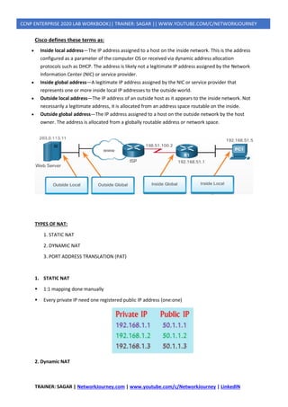 TRAINER: SAGAR | NetworkJourney.com | www.youtube.com/c/NetworkJourney | LinkedIN
CCNP ENTERPRISE 2020 LAB WORKBOOK|| TRAINER: SAGAR || WWW.YOUTUBE.COM/C/NETWORKJOURNEY
Cisco defines these terms as:
• Inside local address—The IP address assigned to a host on the inside network. This is the address
configured as a parameter of the computer OS or received via dynamic address allocation
protocols such as DHCP. The address is likely not a legitimate IP address assigned by the Network
Information Center (NIC) or service provider.
• Inside global address—A legitimate IP address assigned by the NIC or service provider that
represents one or more inside local IP addresses to the outside world.
• Outside local address—The IP address of an outside host as it appears to the inside network. Not
necessarily a legitimate address, it is allocated from an address space routable on the inside.
• Outside global address—The IP address assigned to a host on the outside network by the host
owner. The address is allocated from a globally routable address or network space.
TYPES OF NAT:
1. STATIC NAT
2. DYNAMIC NAT
3. PORT ADDRESS TRANSLATION (PAT)
1. STATIC NAT
▪ 1:1 mapping done manually
▪ Every private IP need one registered public IP address (one:one)
2. Dynamic NAT
 