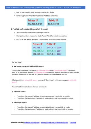 TRAINER: SAGAR | NetworkJourney.com | www.youtube.com/c/NetworkJourney | LinkedIN
CCNP ENTERPRISE 2020 LAB WORKBOOK|| TRAINER: SAGAR || WWW.YOUTUBE.COM/C/NETWORKJOURNEY
▪ One to one mapping done automatically by NAT device
▪ For every private IP need on registered IP address (one:one)
3. Port Address Translation (Dynamic NAT Overload)
▪ Thousands of private users – use single Public IP
▪ User port numbers mapped to single Public IP to differentiate connections
▪ PAT is the real reason we haven’t run out valid IP address on the Internet
Did You Know?
IP NAT inside source vs IP NAT outside source
On Cisco IOS routers we can use the ip nat inside sourceand ip nat outside source commands.
Most of us are familiar with the ip nat inside source command because we often use it to translate
private IP addressses on our LAN to a public IP address we received from our ISP.
What about the ip nat outside source command? Does it work in the same way as ip nat inside
source?
This is the difference between the two commands:
ip nat inside source:
• Translates the source IP address of packets that travel from inside to outside.
• Translates the destination IP address of packets that travel from outside to inside.
ip nat outside source:
• Translates the source IP address of packets that travel from outside to inside.
• Translates the destination IP address of packets that travel from inside to outside.
 