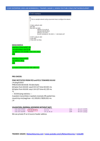 TRAINER: SAGAR | NetworkJourney.com | www.youtube.com/c/NetworkJourney | LinkedIN
CCNP ENTERPRISE 2020 LAB WORKBOOK|| TRAINER: SAGAR || WWW.YOUTUBE.COM/C/NETWORKJOURNEY
MOSCOWR19:
interface Ethernet0/1.40
encapsulation dot1Q 40
ip address 172.16.40.1 255.255.255.0
end
interface Ethernet0/2
ip address dhcp
end
ip route 0.0.0.0 0.0.0.0 192.168.32.2
PRE-CHECKS:
PING INITITATED FROM PC9 and PC11 TOWARDS 8.8.8.8
/ # ping 8.8.8.8
PING 8.8.8.8 (8.8.8.8): 56 data bytes
64 bytes from 8.8.8.8: seq=0 ttl=127 time=65.021 ms
64 bytes from 8.8.8.8: seq=1 ttl=127 time=61.335 ms
^C
--- 8.8.8.8 ping statistics ---
2 packets transmitted, 2 packets received, 0% packet loss
round-trip min/avg/max = 61.335/63.178/65.021 ms
/ #
VALIDATION: (NORMAL SCEENERIO WITHOUT NAT)
We see private IP as L3 source header address
 