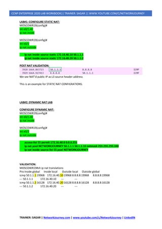 TRAINER: SAGAR | NetworkJourney.com | www.youtube.com/c/NetworkJourney | LinkedIN
CCNP ENTERPRISE 2020 LAB WORKBOOK|| TRAINER: SAGAR || WWW.YOUTUBE.COM/C/NETWORKJOURNEY
LAB#1: CONFIGURE STATIC NAT:
MOSCOWR19(config)#
int e0/1.40
ip nat inside
MOSCOWR19(config)#
int e0/2
ip nat outside
ip nat inside source static 172.16.40.10 50.1.1.1
ip nat inside source static 172.16.40.20 50.1.1.2
POST NAT VALIDATION:
We see NAT’d public IP as L3 source header address
This is an example for STATIC NAT CONFIGRATIONS.
LAB#2: DYNAMIC NAT LAB
CONFIGURE DYNAMIC NAT:
MOSCOWR19(config)#
int e0/1.40
ip nat inside
MOSCOWR19(config)#
int e0/2
ip nat outside
access-list 55 permit 172.16.40.0 0.0.0.255
ip nat pool NETWORKJOURNEY 50.1.1.1 50.1.1.10 netmask 255.255.255.240
ip nat inside source list 55 pool NETWORKJOURNEY
VALIDATION:
MOSCOWR19#sh ip nat translations
Pro Inside global Inside local Outside local Outside global
icmp 50.1.1.1:19968 172.16.40.10:19968 8.8.8.8:19968 8.8.8.8:19968
--- 50.1.1.1 172.16.40.10 --- ---
icmp 50.1.1.2:16128 172.16.40.20:16128 8.8.8.8:16128 8.8.8.8:16128
--- 50.1.1.2 172.16.40.20 --- ---
 