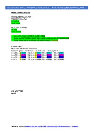 TRAINER: SAGAR | NetworkJourney.com | www.youtube.com/c/NetworkJourney | LinkedIN
CCNP ENTERPRISE 2020 LAB WORKBOOK|| TRAINER: SAGAR || WWW.YOUTUBE.COM/C/NETWORKJOURNEY
LAB#3: DYNAMIC PAT LAB
CONFIGURE DYNAMIC PAT:
MOSCOWR19(config)#
int e0/1.40
ip nat inside
MOSCOWR19(config)#
int e0/2
ip nat outside
access-list 55 permit 172.16.40.0 0.0.0.255
ip nat pool NETWORKJOURNEY 50.1.1.1 50.1.1.10 netmask 255.255.255.240
ip nat inside source list 55 pool NETWORKJOURNEY overload
VALIDATIONS:
MOSCOWR19# sh ip nat translations
Pro Inside global Inside local Outside local Outside global
icmp 50.1.1.2:20224 172.16.40.10:20224 8.8.8.8:20224 8.8.8.8:20224
icmp 50.1.1.2:20480 172.16.40.10:20480 8.8.8.8:20480 8.8.8.8:20480
icmp 50.1.1.2:16384 172.16.40.20:16384 8.8.8.8:16384 8.8.8.8:16384
icmp 50.1.1.2:16640 172.16.40.20:16640 8.8.8.8:16640 8.8.8.8:16640
PTO NEXT PAGE.
Contd.
 